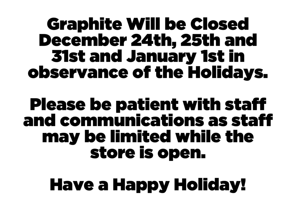 Graphite Will be Closed December 24th, 25th and 31st and January 1st in observance of the Holidays. 

Please be patient with staff and communications as staff may be limited while the store is open. 

Have a Happy Holiday!